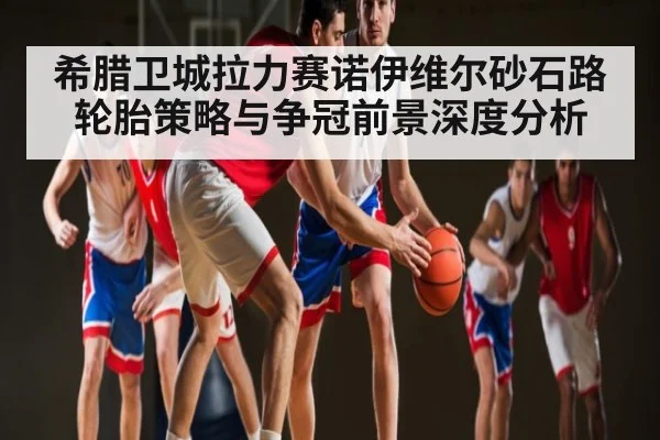 希腊卫城拉力赛诺伊维尔砂石路轮胎策略与争冠前景深度分析