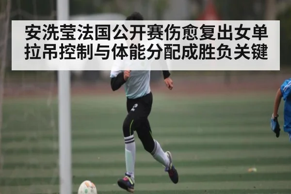 安洗莹法国公开赛伤愈复出女单拉吊控制与体能分配成胜负关键
